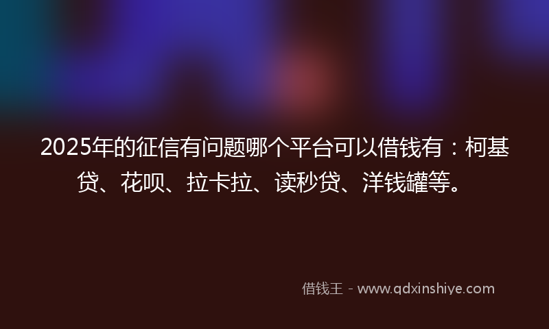 2025年的征信有问题哪个平台可以借钱有：柯基贷、花呗、拉卡拉、读秒贷、洋钱罐等。