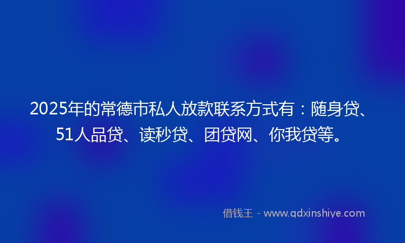 2025年的常德市私人放款联系方式有：随身贷、51人品贷、读秒贷、团贷网、你我贷等。