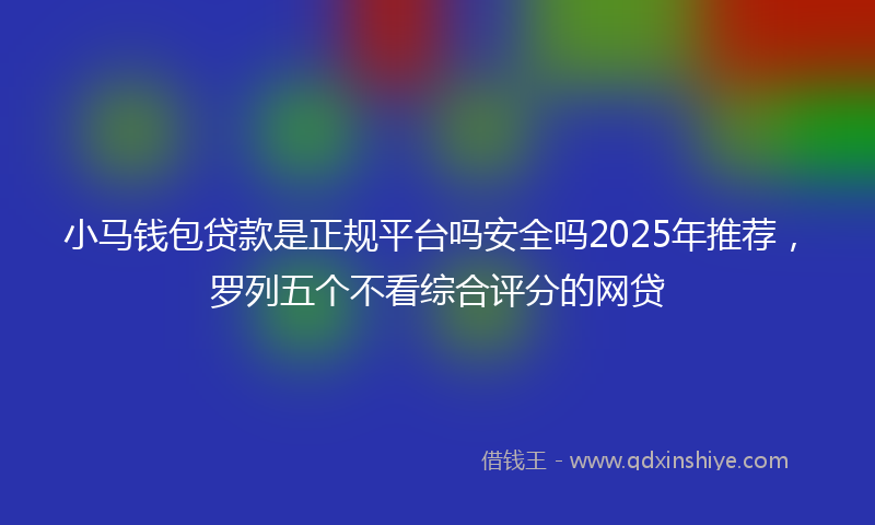 小马钱包贷款是正规平台吗安全吗2025年推荐，罗列五个不看综合评分的网贷