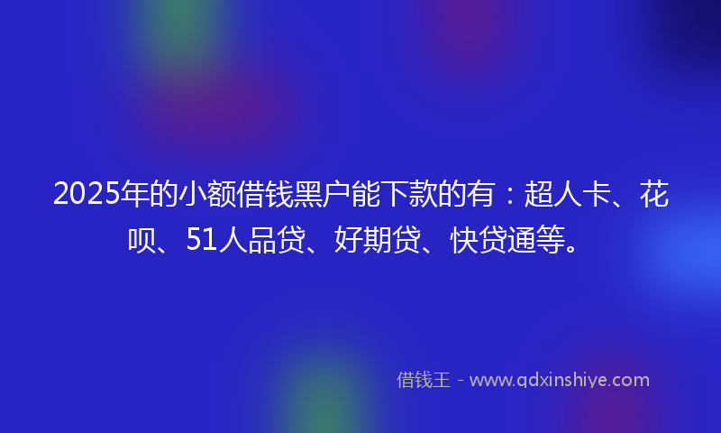 2025年的小额借钱黑户能下款的有：超人卡、花呗、51人品贷、好期贷、快贷通等。
