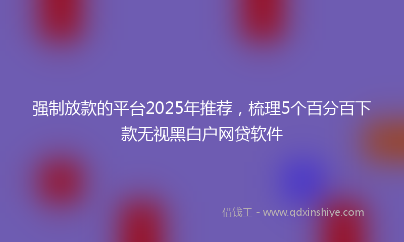 强制放款的平台2025年推荐，梳理5个百分百下款无视黑白户网贷软件