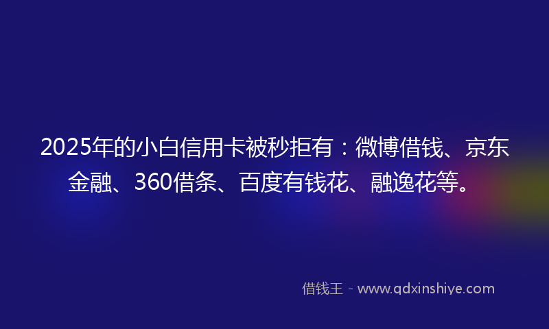 2025年的小白信用卡被秒拒有：微博借钱、京东金融、360借条、百度有钱花、融逸花等。