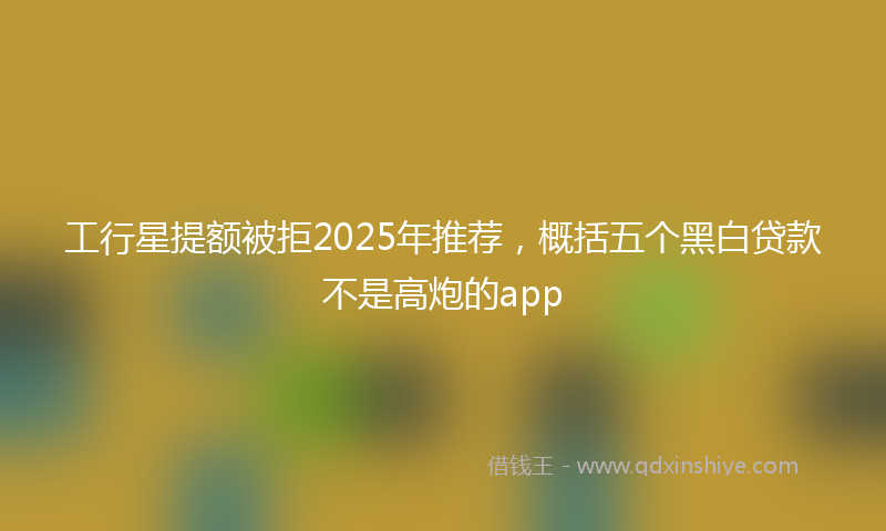 工行星提额被拒2025年推荐，概括五个黑白贷款不是高炮的app
