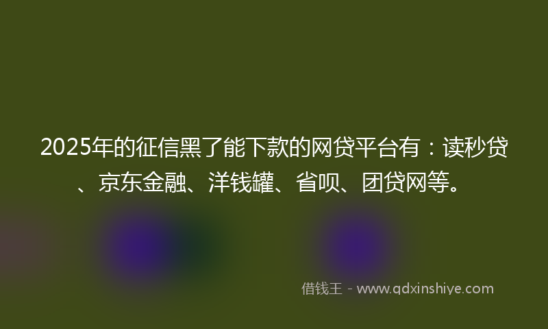 2025年的征信黑了能下款的网贷平台有：读秒贷、京东金融、洋钱罐、省呗、团贷网等。