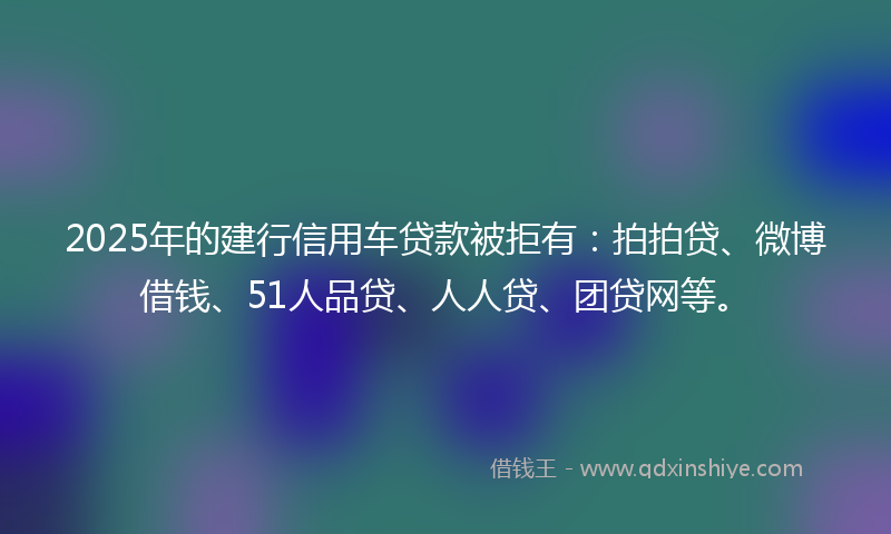 2025年的建行信用车贷款被拒有：拍拍贷、微博借钱、51人品贷、人人贷、团贷网等。