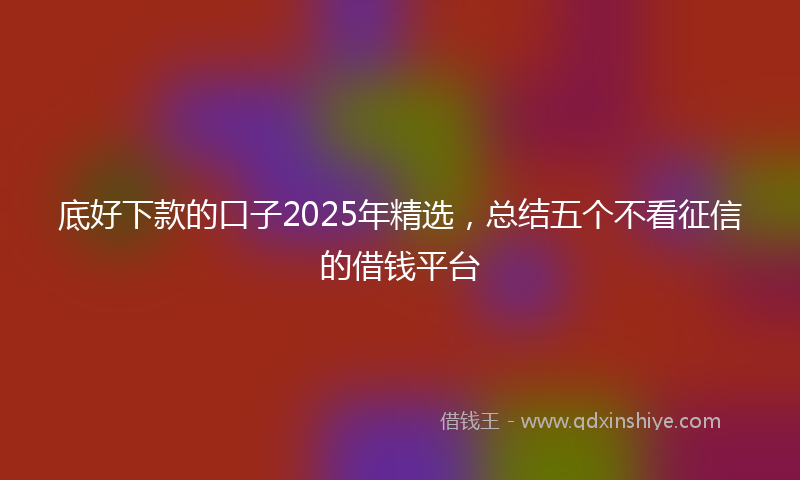 底好下款的口子2025年精选，总结五个不看征信的借钱平台