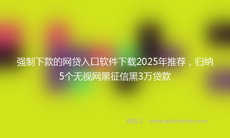 强制下款的网贷入口软件下载2025年推荐，归纳5个无视网黑征信黑3万贷款