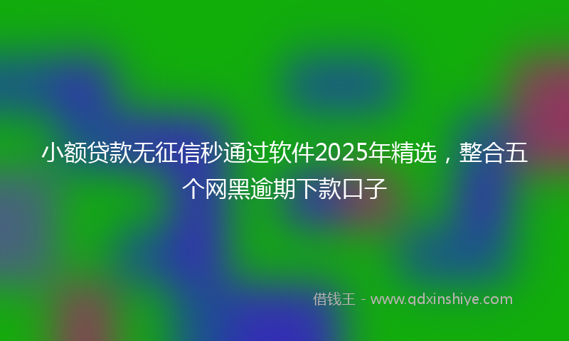 小额贷款无征信秒通过软件2025年精选，整合五个网黑逾期下款口子