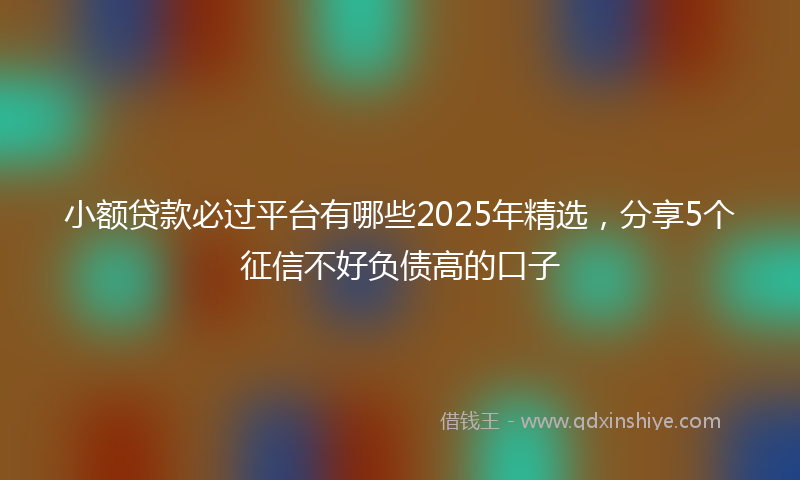 小额贷款必过平台有哪些2025年精选，分享5个征信不好负债高的口子
