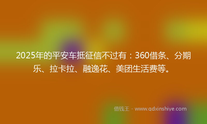 2025年的平安车抵征信不过有：360借条、分期乐、拉卡拉、融逸花、美团生活费等。