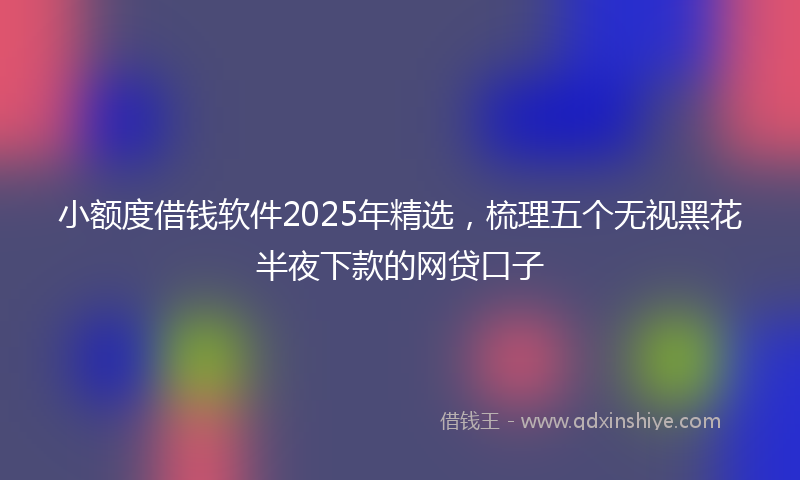 小额度借钱软件2025年精选，梳理五个无视黑花半夜下款的网贷口子