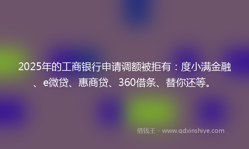 2025年的工商银行申请调额被拒有：度小满金融、e微贷、惠商贷、360借条、替你还等。