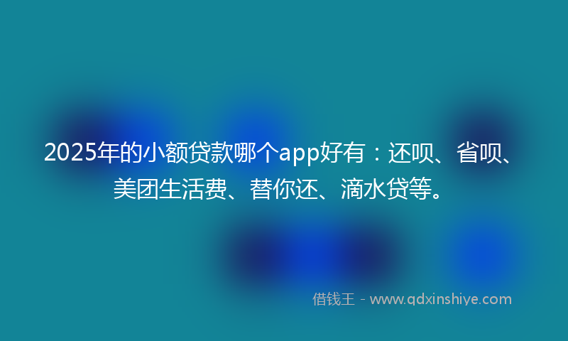 2025年的小额贷款哪个app好有：还呗、省呗、美团生活费、替你还、滴水贷等。
