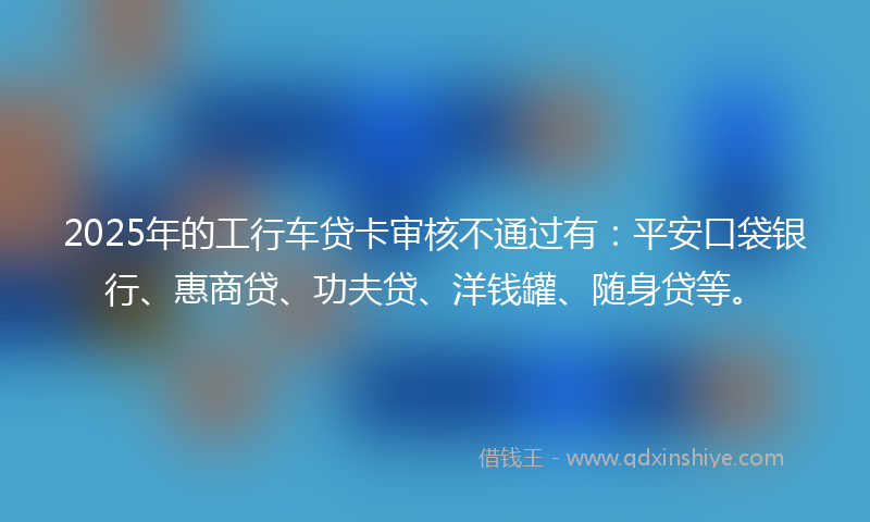 2025年的工行车贷卡审核不通过有：平安口袋银行、惠商贷、功夫贷、洋钱罐、随身贷等。