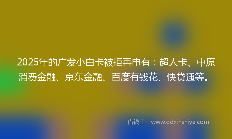 2025年的广发小白卡被拒再申有：超人卡、中原消费金融、京东金融、百度有钱花、快贷通等。