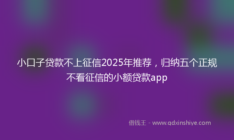 小口子贷款不上征信2025年推荐，归纳五个正规不看征信的小额贷款app