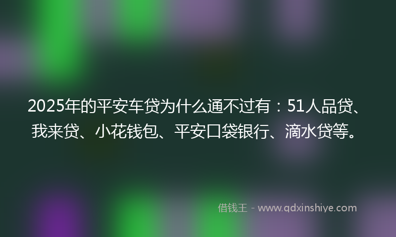 2025年的平安车贷为什么通不过有：51人品贷、我来贷、小花钱包、平安口袋银行、滴水贷等。