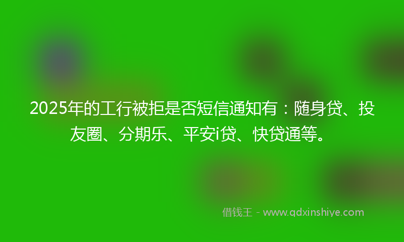 2025年的工行被拒是否短信通知有：随身贷、投友圈、分期乐、平安i贷、快贷通等。