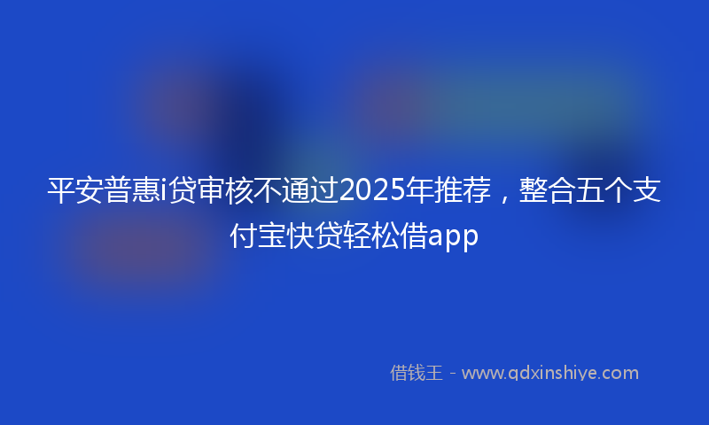 平安普惠i贷审核不通过2025年推荐，整合五个支付宝快贷轻松借app