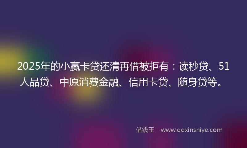 2025年的小赢卡贷还清再借被拒有：读秒贷、51人品贷、中原消费金融、信用卡贷、随身贷等。