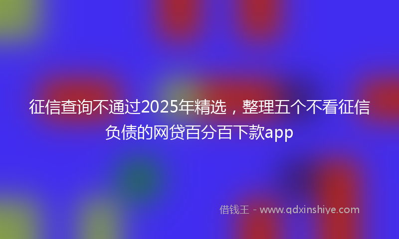 征信查询不通过2025年精选，整理五个不看征信负债的网贷百分百下款app