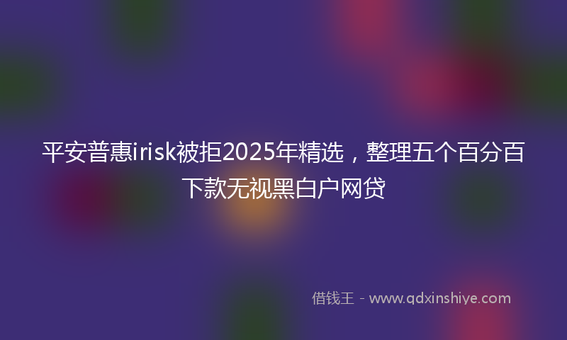 平安普惠irisk被拒2025年精选，整理五个百分百下款无视黑白户网贷