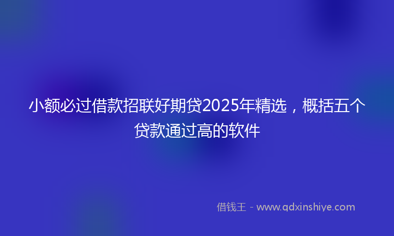 小额必过借款招联好期贷2025年精选，概括五个贷款通过高的软件