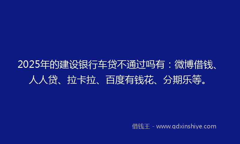 2025年的建设银行车贷不通过吗有：微博借钱、人人贷、拉卡拉、百度有钱花、分期乐等。