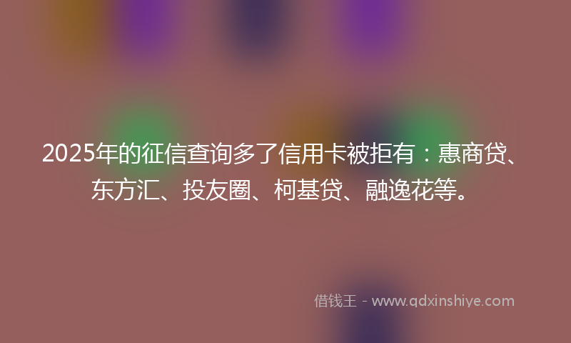 2025年的征信查询多了信用卡被拒有：惠商贷、东方汇、投友圈、柯基贷、融逸花等。