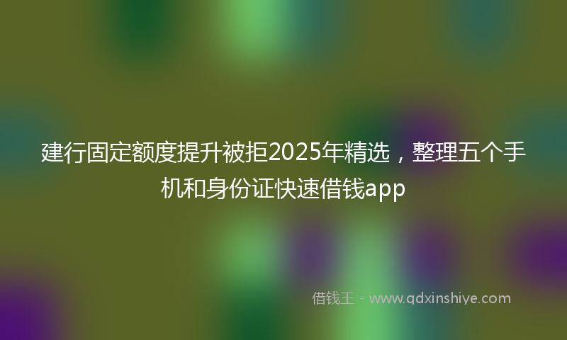建行固定额度提升被拒2025年精选，整理五个手机和身份证快速借钱app