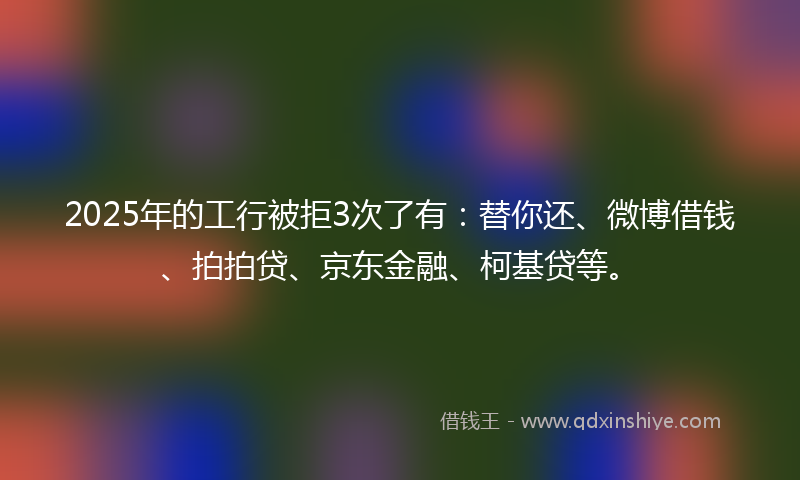 2025年的工行被拒3次了有：替你还、微博借钱、拍拍贷、京东金融、柯基贷等。