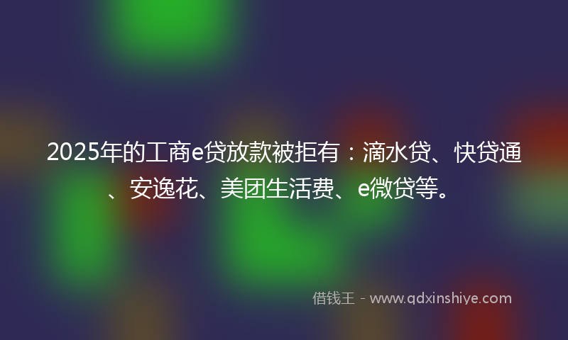 2025年的工商e贷放款被拒有：滴水贷、快贷通、安逸花、美团生活费、e微贷等。