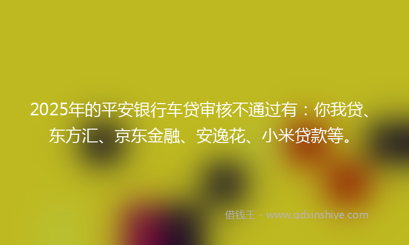 2025年的平安银行车贷审核不通过有：你我贷、东方汇、京东金融、安逸花、小米贷款等。