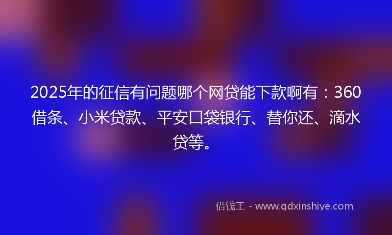 2025年的征信有问题哪个网贷能下款啊有：360借条、小米贷款、平安口袋银行、替你还、滴水贷等。