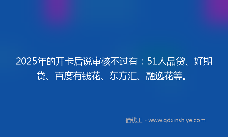 2025年的开卡后说审核不过有：51人品贷、好期贷、百度有钱花、东方汇、融逸花等。