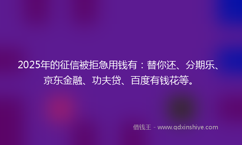2025年的征信被拒急用钱有：替你还、分期乐、京东金融、功夫贷、百度有钱花等。