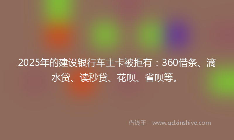 2025年的建设银行车主卡被拒有：360借条、滴水贷、读秒贷、花呗、省呗等。