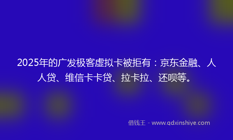 2025年的广发极客虚拟卡被拒有：京东金融、人人贷、维信卡卡贷、拉卡拉、还呗等。