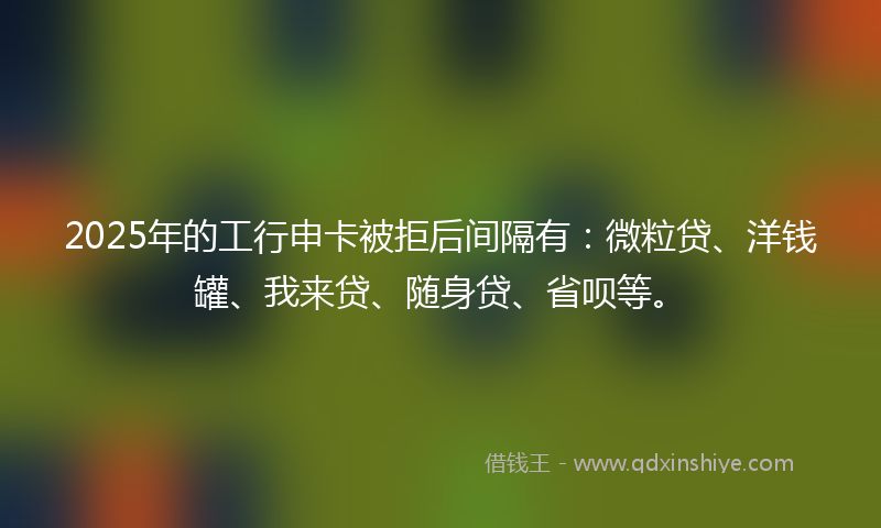 2025年的工行申卡被拒后间隔有：微粒贷、洋钱罐、我来贷、随身贷、省呗等。