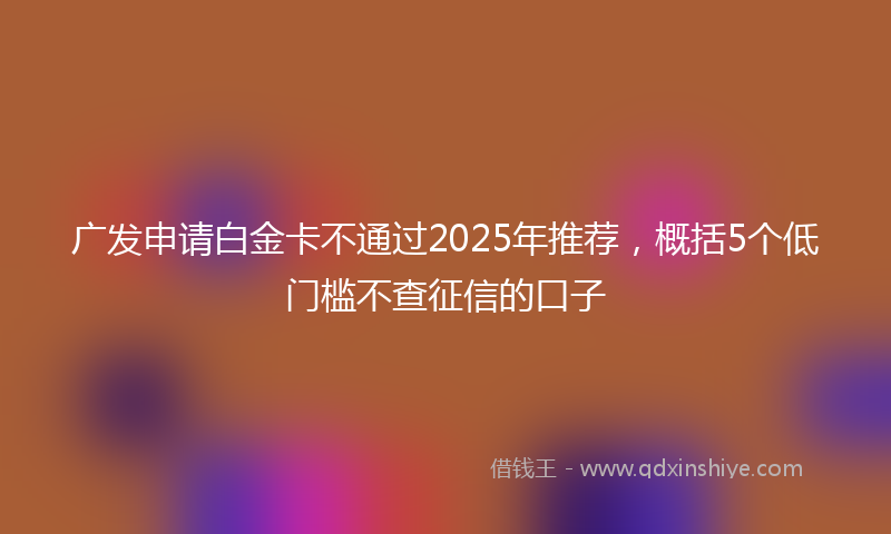 广发申请白金卡不通过2025年推荐，概括5个低门槛不查征信的口子