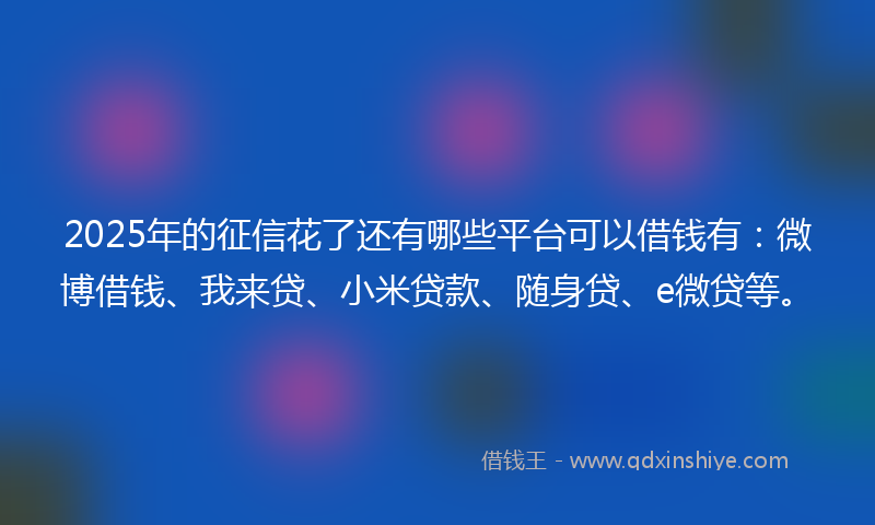 2025年的征信花了还有哪些平台可以借钱有：微博借钱、我来贷、小米贷款、随身贷、e微贷等。