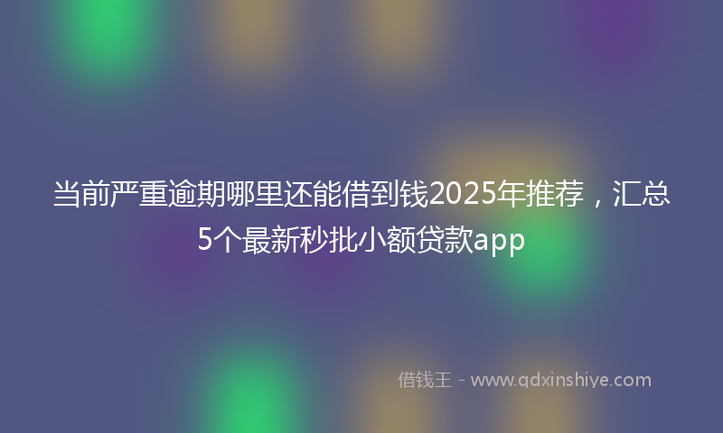 当前严重逾期哪里还能借到钱2025年推荐，汇总5个最新秒批小额贷款app