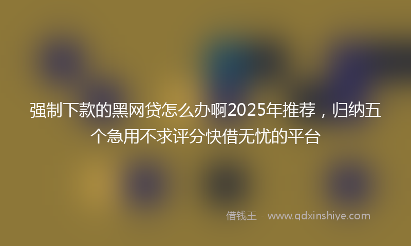 强制下款的黑网贷怎么办啊2025年推荐，归纳五个急用不求评分快借无忧的平台