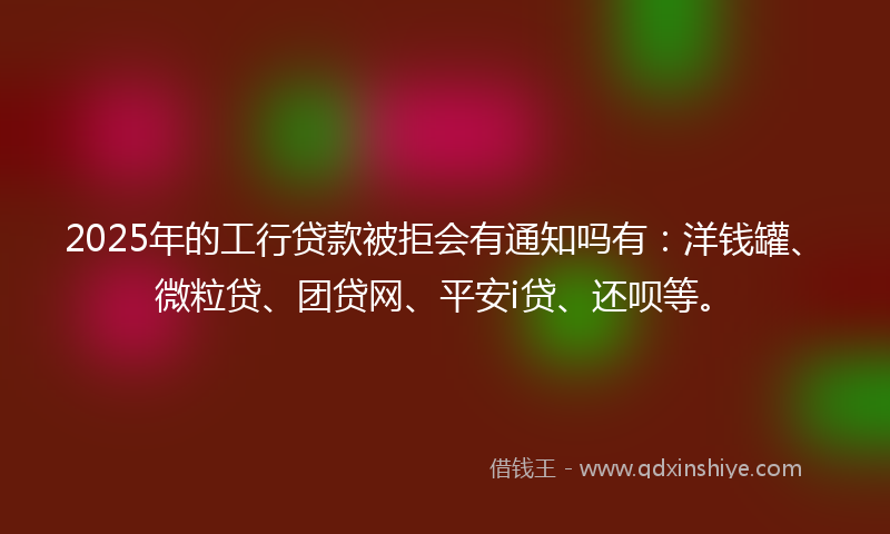2025年的工行贷款被拒会有通知吗有：洋钱罐、微粒贷、团贷网、平安i贷、还呗等。