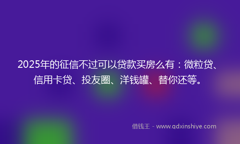 2025年的征信不过可以贷款买房么有：微粒贷、信用卡贷、投友圈、洋钱罐、替你还等。