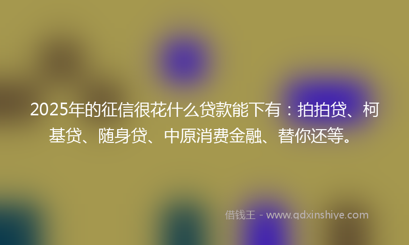2025年的征信很花什么贷款能下有：拍拍贷、柯基贷、随身贷、中原消费金融、替你还等。