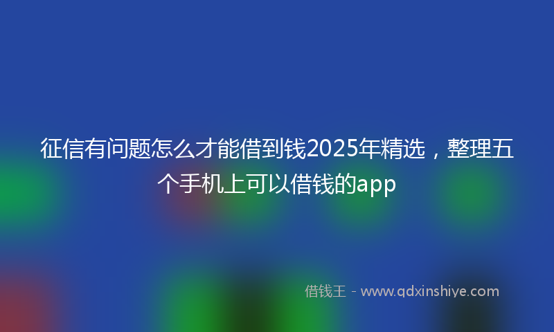 征信有问题怎么才能借到钱2025年精选，整理五个手机上可以借钱的app