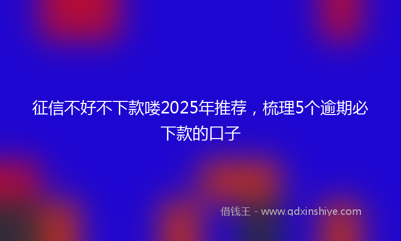 征信不好不下款喽2025年推荐，梳理5个逾期必下款的口子