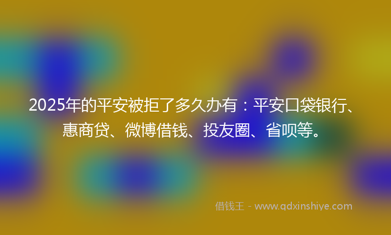 2025年的平安被拒了多久办有：平安口袋银行、惠商贷、微博借钱、投友圈、省呗等。