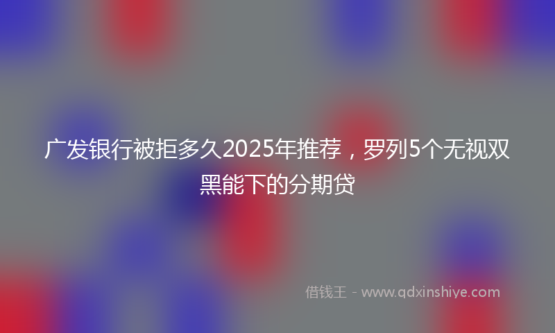 广发银行被拒多久2025年推荐，罗列5个无视双黑能下的分期贷